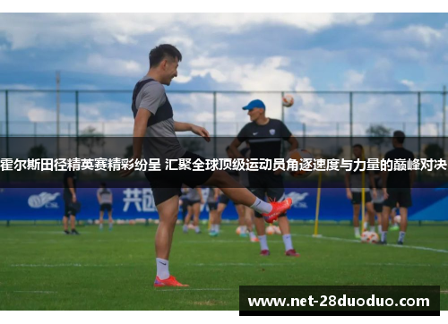 霍尔斯田径精英赛精彩纷呈 汇聚全球顶级运动员角逐速度与力量的巅峰对决